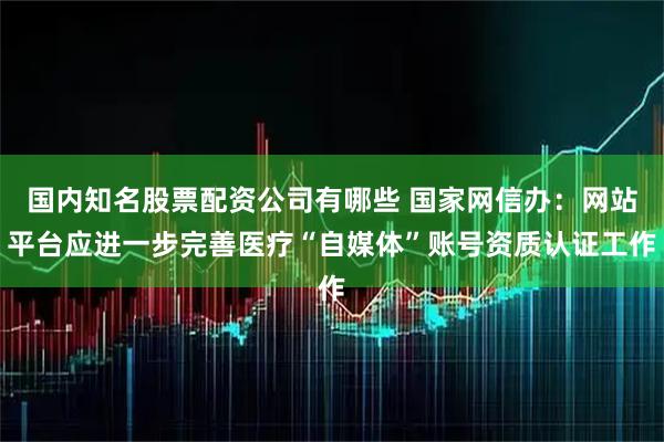 国内知名股票配资公司有哪些 国家网信办：网站平台应进一步完善医疗“自媒体”账号资质认证工作